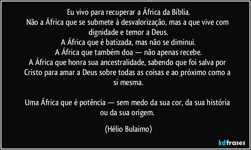 Eu vivo para recuperar a África da Bíblia.
Não a África que se submete à desvalorização, mas a que vive com dignidade e temor a Deus.
A África que é batizada, mas não se diminui.
A África que também doa — não apenas recebe.
A África que honra sua ancestralidade, sabendo que foi salva por Cristo para amar a Deus sobre todas as coisas e ao próximo como a si mesma.

Uma África que é potência — sem medo da sua cor, da sua história ou da sua origem. (Hélio Bulaimo)
