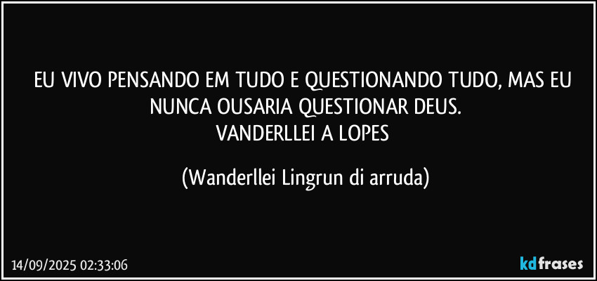 EU VIVO PENSANDO EM TUDO E QUESTIONANDO TUDO, MAS EU NUNCA OUSARIA QUESTIONAR DEUS.
VANDERLLEI A LOPES (Wanderllei Lingrun di arruda)