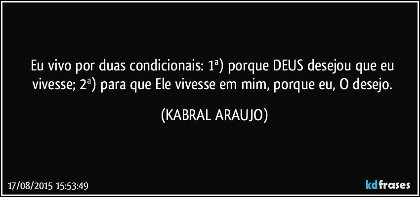 Eu vivo por duas condicionais: 1ª) porque DEUS desejou que eu vivesse;  2ª) para que Ele vivesse em mim, porque eu, O desejo. (KABRAL ARAUJO)