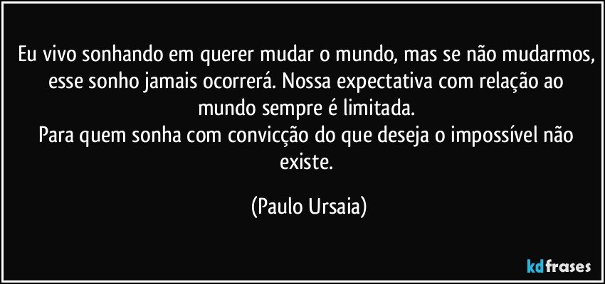 Eu vivo sonhando em querer mudar o mundo, mas se não mudarmos, esse sonho jamais ocorrerá. Nossa expectativa com relação ao mundo sempre é limitada. 
Para quem sonha com convicção do que deseja o impossível não existe. (Paulo Ursaia)