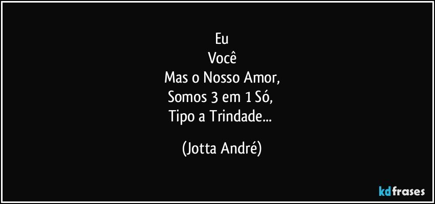 Eu
Você
Mas o Nosso Amor,
Somos 3 em 1 Só, 
Tipo a Trindade... (Jotta André)