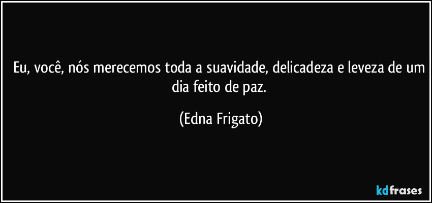 Eu, você, nós merecemos toda a suavidade, delicadeza e leveza de um dia feito de paz. (Edna Frigato)