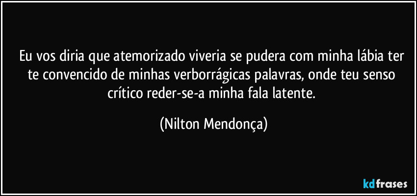 Eu vos diria que atemorizado viveria se pudera com minha lábia ter te convencido de minhas verborrágicas palavras, onde teu senso crítico reder-se-a minha fala latente. (Nilton Mendonça)