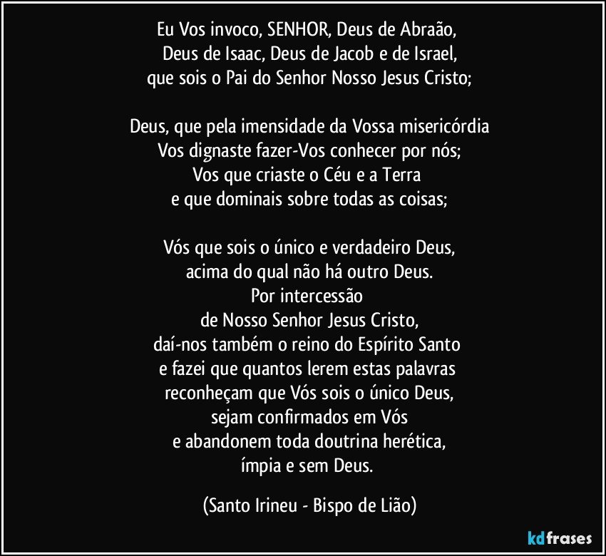 Eu Vos invoco, SENHOR, Deus de Abraão, 
Deus de Isaac, Deus de Jacob e de Israel,
que sois o Pai do Senhor Nosso Jesus Cristo;

Deus, que pela imensidade da Vossa misericórdia
Vos dignaste fazer-Vos conhecer por nós;
Vos que criaste o Céu e a Terra 
e que dominais sobre todas as coisas;

Vós que sois o único e verdadeiro Deus,
acima do qual não há outro Deus.
Por intercessão 
de Nosso Senhor Jesus Cristo,
daí-nos também o reino do Espírito Santo 
e fazei que quantos lerem estas palavras 
reconheçam que Vós sois o único Deus,
sejam confirmados em Vós
e abandonem toda doutrina herética,
ímpia e sem Deus. (Santo Irineu - Bispo de Lião)