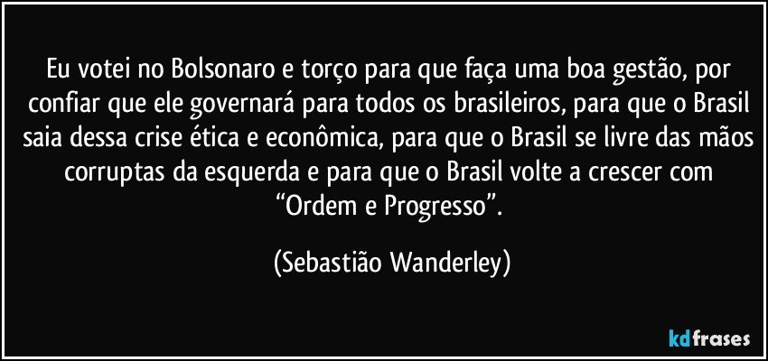 Eu votei no Bolsonaro e torço para que faça uma boa gestão, por confiar que ele governará para todos os brasileiros, para que o Brasil saia dessa crise ética e econômica, para que o Brasil se livre das mãos corruptas da esquerda e para que o Brasil volte a crescer com “Ordem e Progresso”. (Sebastião Wanderley)