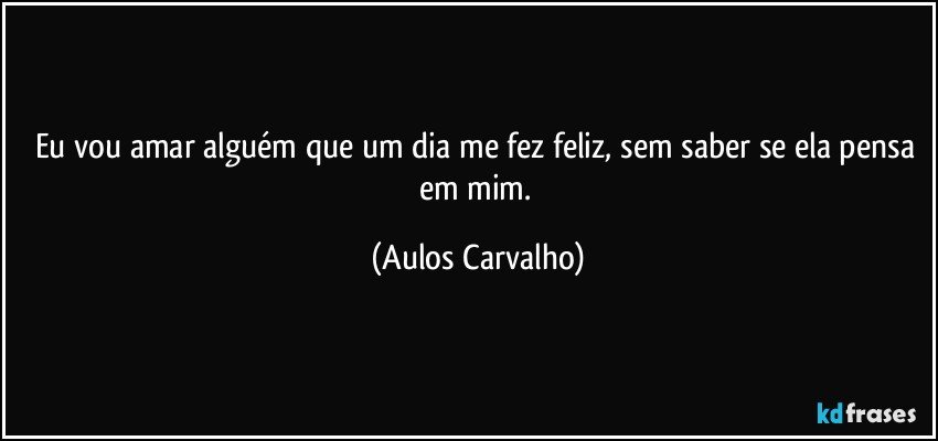 Eu vou amar alguém que um dia me fez feliz, sem saber se ela pensa em mim. (Aulos Carvalho)