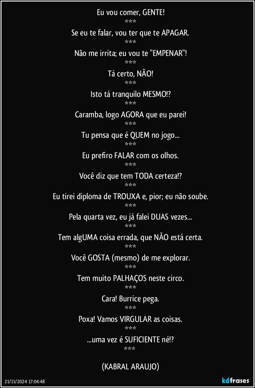 Eu vou comer, GENTE!
***
Se eu te falar, vou ter que te APAGAR.
***
Não me irrita; eu vou te "EMPENAR"!
***
Tá certo, NÃO!
***
Isto tá tranquilo MESMO!?
***
Caramba, logo AGORA que eu parei!
***
Tu pensa que é QUEM no jogo...
***
Eu prefiro FALAR com os olhos.
***
Você diz que tem TODA certeza!?
***
Eu tirei diploma de TROUXA e, pior; eu não soube.
***
Pela quarta vez, eu já falei DUAS vezes...
***
Tem algUMA coisa errada, que NÃO está certa.
***
Você GOSTA (mesmo) de me explorar.
***
Tem muito PALHAÇOS neste circo.
***
Cara! Burrice pega.
***
Poxa! Vamos VIRGULAR as coisas.
***
...uma vez é SUFICIENTE né!?
*** (KABRAL ARAUJO)