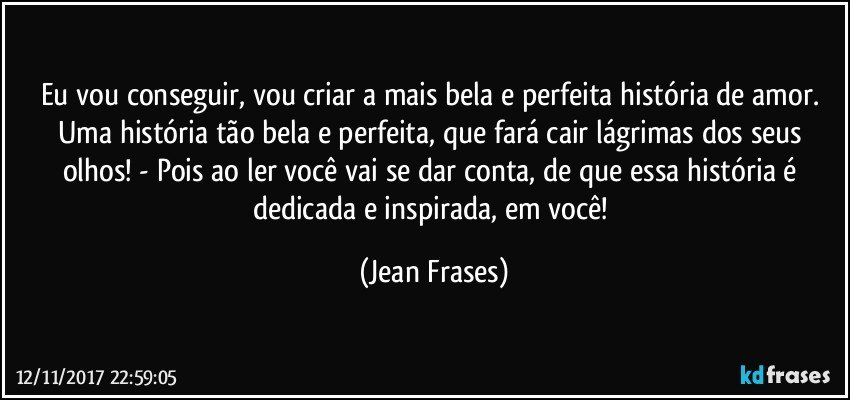 Eu vou conseguir, vou criar a mais bela e perfeita história de amor. Uma história tão bela e perfeita, que fará cair lágrimas dos seus olhos! - Pois ao ler você vai se dar conta, de que essa história é dedicada e inspirada, em você! (Jean Frases)