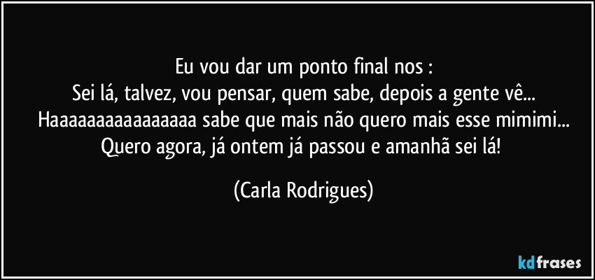 Eu vou dar um ponto final nos :
Sei lá, talvez, vou pensar, quem sabe, depois a gente vê...
Haaaaaaaaaaaaaaaa sabe que mais não quero mais esse mimimi...
Quero agora, já ontem já passou e amanhã sei lá! (Carla Rodrigues)