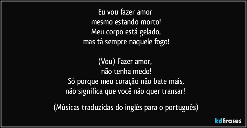 Eu vou fazer amor 
mesmo estando morto!
Meu corpo está gelado,
mas tá sempre naquele fogo!

(Vou) Fazer amor, 
não tenha medo!
Só porque meu coração não bate mais,
não significa que você não quer transar! (Músicas traduzidas do inglês para o português)