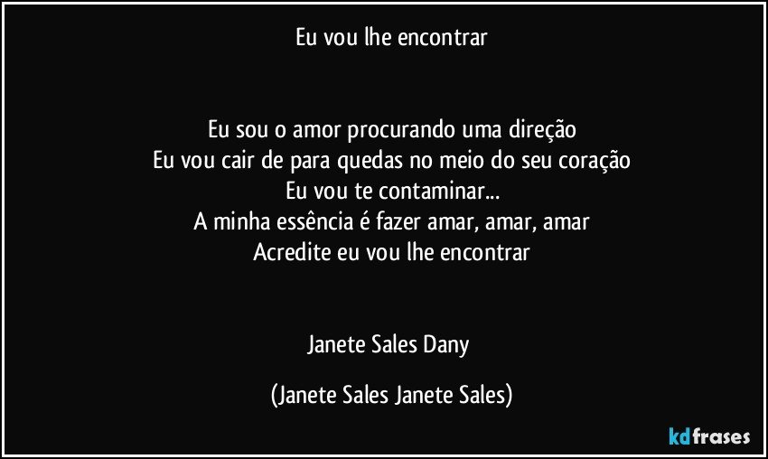 Eu vou lhe encontrar


Eu sou o amor procurando uma direção
Eu vou cair de para quedas no meio do seu coração
Eu vou te contaminar...
A minha essência é fazer amar, amar, amar
Acredite eu vou lhe encontrar


Janete Sales Dany (Janete Sales Janete Sales)