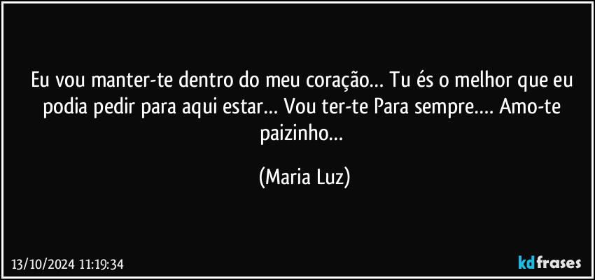 Eu vou manter-te dentro do meu coração… Tu és o melhor que eu podia pedir para aqui estar… Vou ter-te Para sempre…. Amo-te paizinho… (Maria Luz)