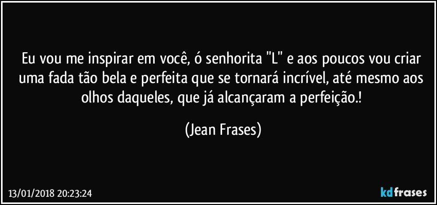 Eu vou me inspirar em você, ó senhorita "L" e aos poucos vou criar uma fada tão bela e perfeita que se tornará incrível, até mesmo aos olhos daqueles, que já alcançaram a perfeição.! (Jean Frases)