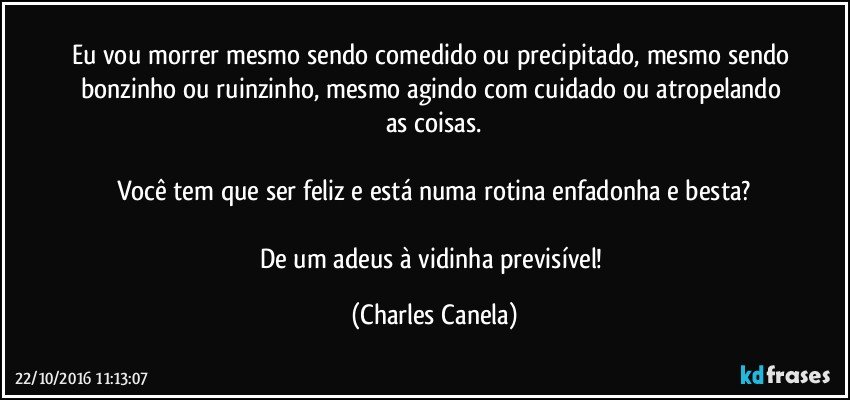 Eu vou morrer mesmo sendo comedido ou precipitado, mesmo sendo bonzinho ou ruinzinho, mesmo agindo com cuidado ou atropelando as coisas.

Você tem que ser feliz e está numa rotina enfadonha e besta?

De um adeus à vidinha previsível! (Charles Canela)