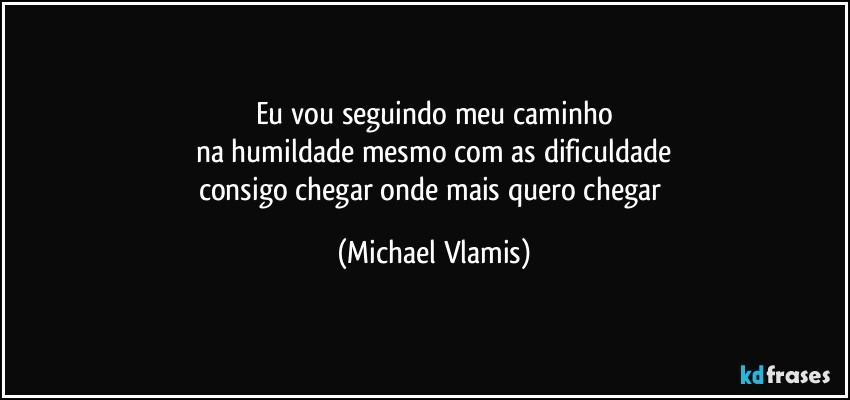 Eu vou seguindo meu caminho
na humildade mesmo com as dificuldade
consigo chegar onde mais quero chegar (Michael Vlamis)