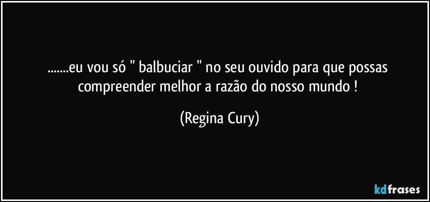 ...eu vou só " balbuciar "  no seu ouvido para que possas compreender melhor  a razão do nosso mundo ! (Regina Cury)