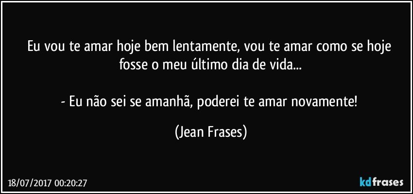 Eu vou te amar hoje bem lentamente, vou te amar como se hoje fosse o meu último dia de vida...

- Eu não sei se amanhã, poderei te amar novamente! (Jean Frases)