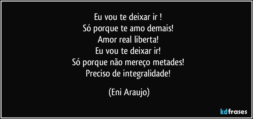 Eu vou te deixar ir ! 
Só porque te amo demais! 
Amor real liberta! 
Eu vou te deixar ir! 
Só porque não mereço metades! 
Preciso de integralidade! (Eni Araujo)