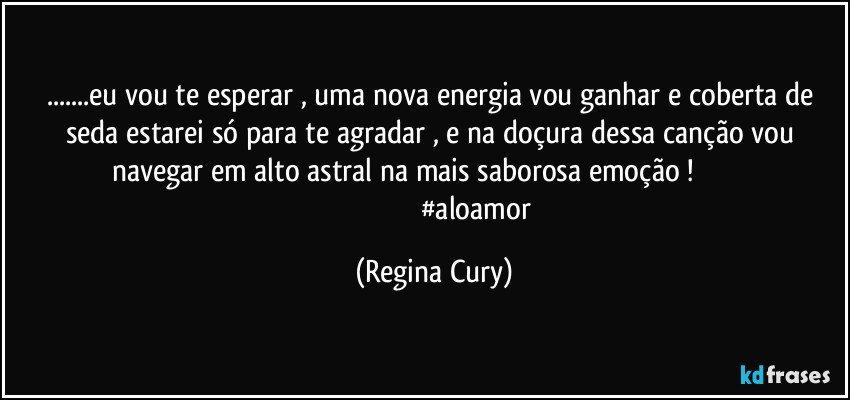 ...eu vou te esperar ,  uma nova energia vou ganhar  e coberta de seda estarei  só para te agradar , e na doçura dessa canção vou navegar em alto astral  na mais saborosa emoção !                                                                              #aloamor (Regina Cury)