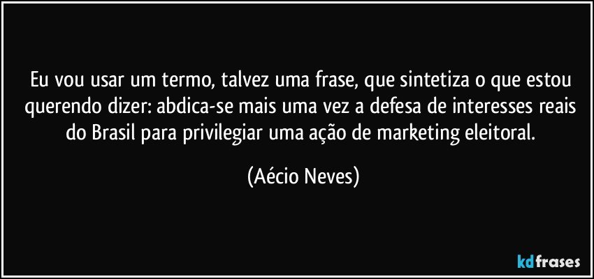 Eu vou usar um termo, talvez uma frase, que sintetiza o que estou querendo dizer: abdica-se mais uma vez a defesa de interesses reais do Brasil para privilegiar uma ação de marketing eleitoral. (Aécio Neves)