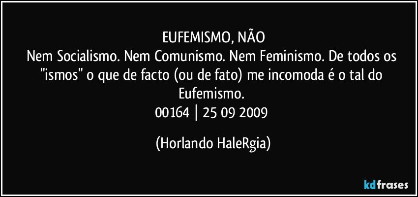 EUFEMISMO, NÃO
Nem Socialismo. Nem Comunismo. Nem Feminismo. De todos os "ismos" o que de facto (ou de fato) me incomoda é o tal do Eufemismo. 
00164 | 25/09/2009 (Horlando HaleRgia)