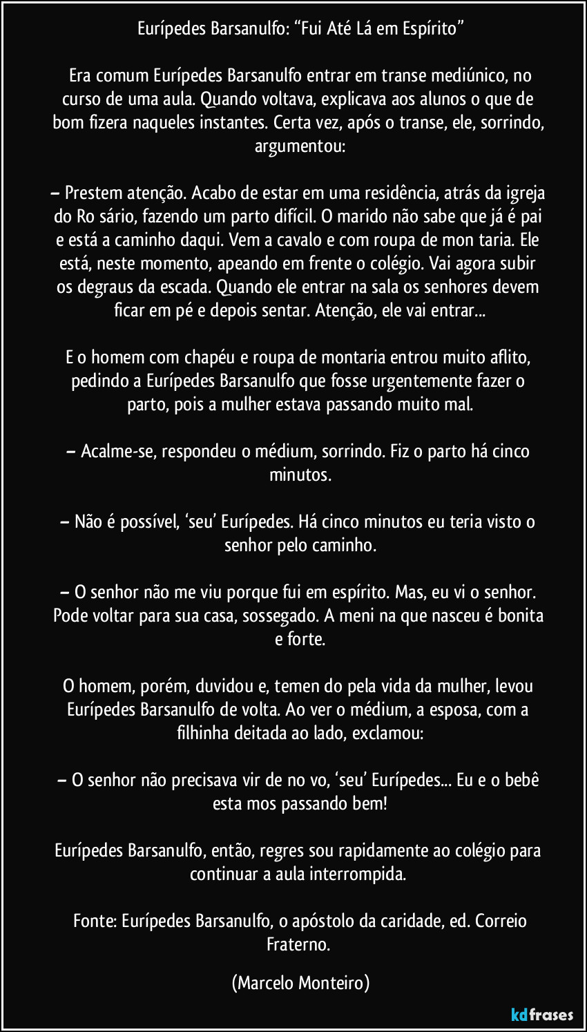 Eurípedes Barsanulfo: “Fui Até Lá em Espírito”
   Era comum Eurípedes Barsanulfo entrar em transe mediúnico, no curso de uma aula. Quando voltava, explicava aos alunos o que de bom fizera naqueles instantes. Certa vez, após o transe, ele, sorrindo, argumentou:
– Prestem atenção. Acabo de estar em uma residência, atrás da igreja do Rosário, fazendo um parto difícil. O marido não sabe que já é pai e está a caminho daqui. Vem a cavalo e com roupa de montaria. Ele está, neste momento, apeando em frente o colégio. Vai agora subir os degraus da escada. Quando ele entrar na sala os senhores devem ficar em pé e depois sentar. Atenção, ele vai entrar...
E o homem com chapéu e roupa de montaria entrou muito aflito, pedindo a Eurípedes Barsanulfo que fosse urgentemente fazer o parto, pois a mulher estava passando muito mal.
– Acalme-se, respondeu o médium, sorrindo. Fiz o parto há cinco minutos.
– Não é possível, ‘seu’ Eurípedes. Há cinco minutos eu teria visto o senhor pelo caminho.
– O senhor não me viu porque fui em espírito. Mas, eu vi o senhor. Pode voltar para sua casa, sossegado. A menina que nasceu é bonita e forte.
O homem, porém, duvidou e, temendo pela vida da mulher, levou Eurípedes Barsanulfo de volta. Ao ver o médium, a esposa, com a filhinha deitada ao lado, exclamou:
– O senhor não precisava vir de novo, ‘seu’ Eurípedes... Eu e o bebê estamos passando bem!
Eurípedes Barsanulfo, então, regressou rapidamente ao colégio para continuar a aula interrompida. 
 Fonte: Eurípedes Barsanulfo, o apóstolo da caridade, ed. Correio Fraterno. (Marcelo Monteiro)