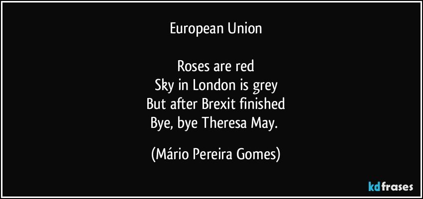 European Union

Roses are red
Sky in London is grey
But after Brexit finished
Bye, bye Theresa May. (Mário Pereira Gomes)