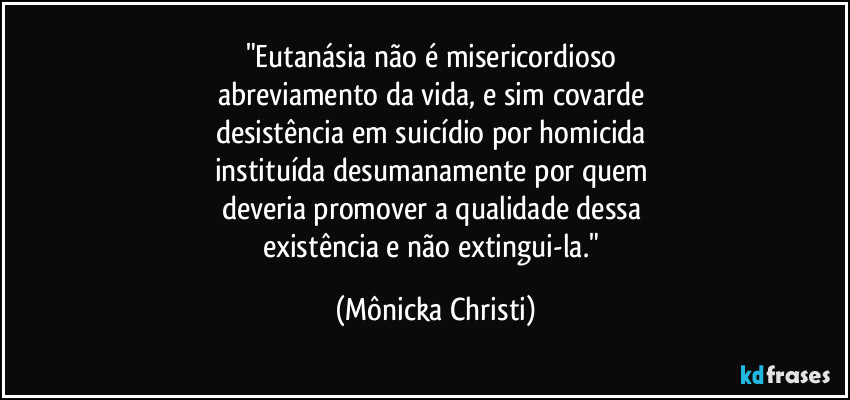 "Eutanásia não é misericordioso 
abreviamento da vida, e sim covarde 
desistência em suicídio por homicida 
instituída desumanamente por quem 
deveria promover a qualidade dessa 
existência e não extingui-la." (Mônicka Christi)