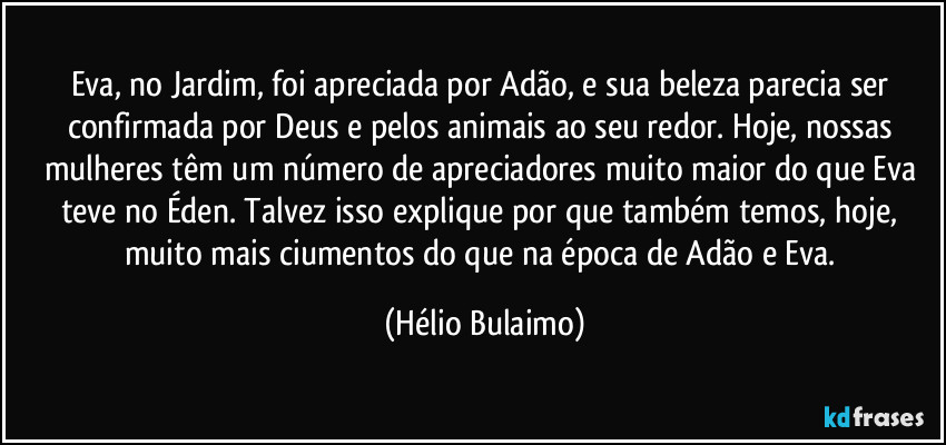 Eva, no Jardim, foi apreciada por Adão, e sua beleza parecia ser confirmada por Deus e pelos animais ao seu redor. Hoje, nossas mulheres têm um número de apreciadores muito maior do que Eva teve no Éden. Talvez isso explique por que também temos, hoje, muito mais ciumentos do que na época de Adão e Eva. (Hélio Bulaimo)