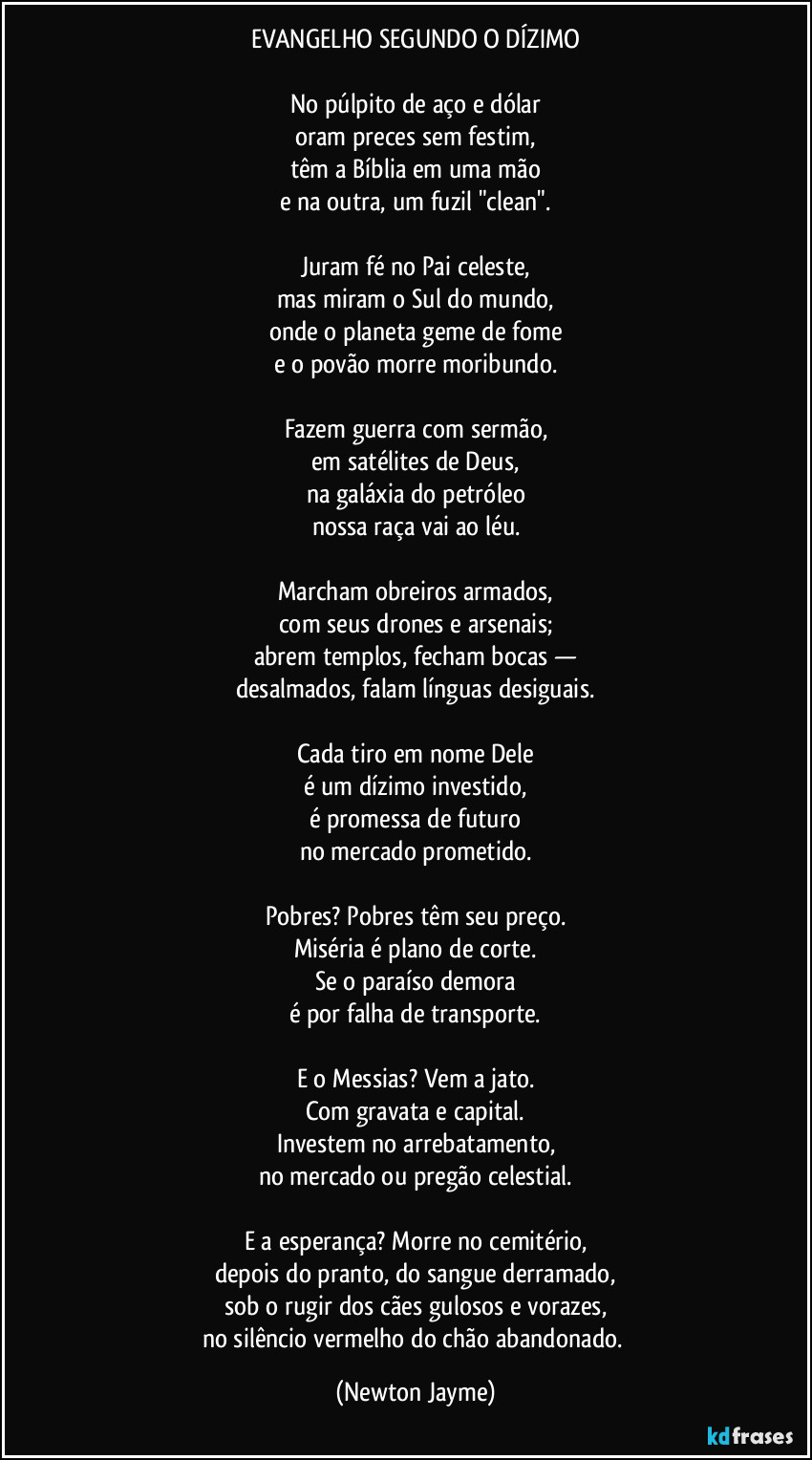 EVANGELHO SEGUNDO O DÍZIMO

No púlpito de aço e dólar
oram preces sem festim,
têm a Bíblia em uma mão
e na outra, um fuzil "clean".

Juram fé no Pai celeste,
mas miram o Sul do mundo,
onde o planeta geme de fome
e o povão morre moribundo.

Fazem guerra com sermão,
em satélites de Deus,
na galáxia do petróleo
nossa raça vai ao léu.

Marcham obreiros armados,
com seus drones e arsenais;
abrem templos, fecham bocas —
desalmados, falam línguas desiguais.

Cada tiro em nome Dele
é um dízimo investido,
é promessa de futuro
no mercado prometido.

Pobres? Pobres têm seu preço.
Miséria é plano de corte.
Se o paraíso demora
é por falha de transporte.

E o Messias? Vem a jato.
Com gravata e capital.
Investem no arrebatamento,
no mercado ou pregão celestial.

E a esperança? Morre no cemitério,
depois do pranto, do sangue derramado,
sob o rugir dos cães gulosos e vorazes,
no silêncio vermelho do chão abandonado. (Newton Jayme)