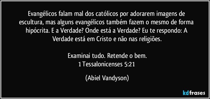 Evangélicos falam mal dos católicos por adorarem imagens de escultura, mas alguns evangélicos também fazem o mesmo de forma hipócrita. E a Verdade? Onde está a Verdade? Eu te respondo: A Verdade está em Cristo e não nas religiões.

Examinai tudo. Retende o bem.
1 Tessalonicenses 5:21 (Abiel Vandyson)