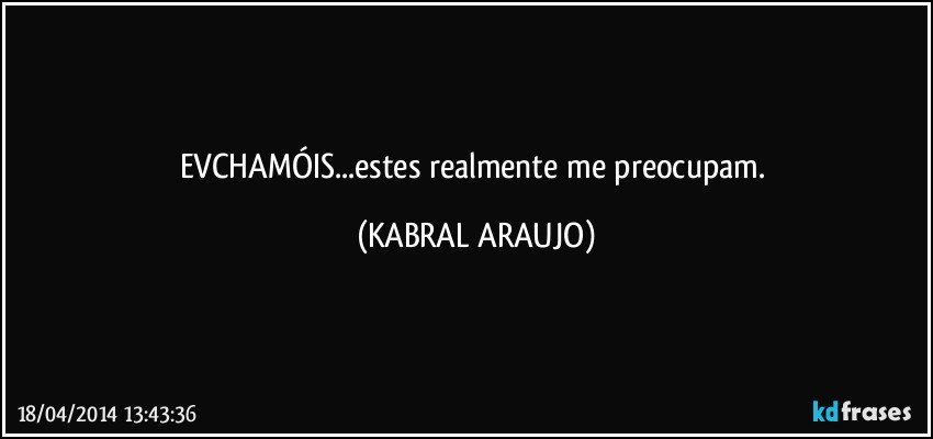 EVCHAMÓIS...estes realmente me preocupam. (KABRAL ARAUJO)