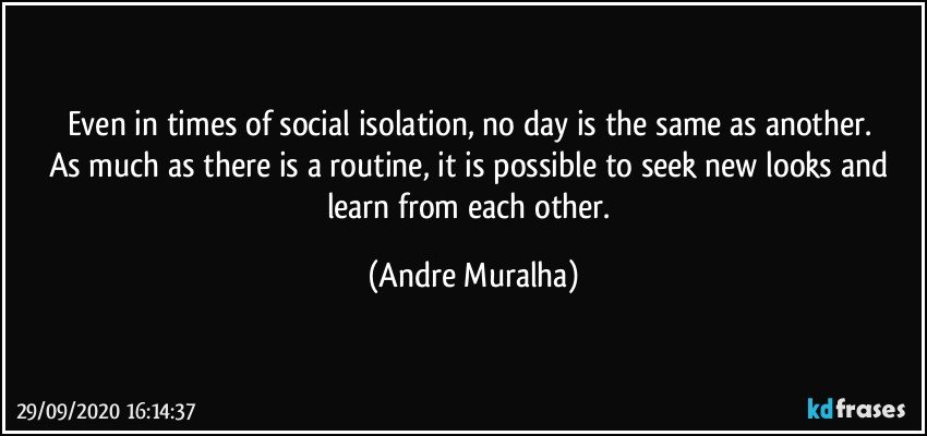 Even in times of social isolation, no day is the same as another. 
As much as there is a routine, it is possible to seek new looks and learn from each other. (Andre Muralha)