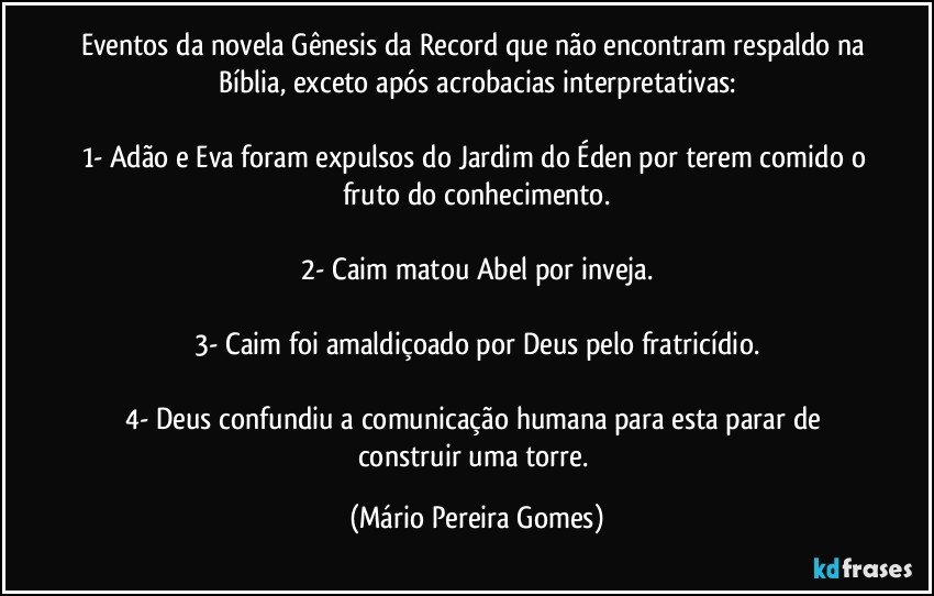 Eventos da novela Gênesis da Record que não encontram respaldo na Bíblia, exceto após acrobacias interpretativas:

1- Adão e Eva foram expulsos do Jardim do Éden por terem comido o fruto do conhecimento.

2- Caim matou Abel por inveja.

3- Caim foi amaldiçoado por Deus pelo fratricídio.

4- Deus confundiu a comunicação humana para esta parar de construir uma torre. (Mário Pereira Gomes)