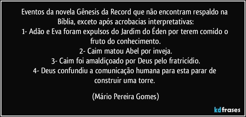 Eventos da novela Gênesis da Record que não encontram respaldo na Bíblia, exceto após acrobacias interpretativas:
1- Adão e Eva foram expulsos do Jardim do Éden por terem comido o fruto do conhecimento.
2- Caim matou Abel por inveja.
3- Caim foi amaldiçoado por Deus pelo fratricídio.
4- Deus confundiu a comunicação humana para esta parar de construir uma torre. (Mário Pereira Gomes)