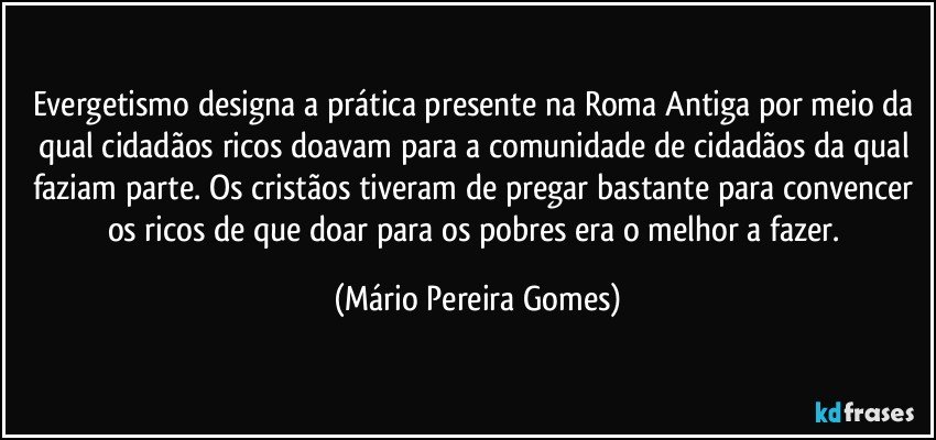 Evergetismo designa a prática presente na Roma Antiga por meio da qual cidadãos ricos doavam para a comunidade de cidadãos da qual faziam parte. Os cristãos tiveram de pregar bastante para convencer os ricos de que doar para os pobres era o melhor a fazer. (Mário Pereira Gomes)
