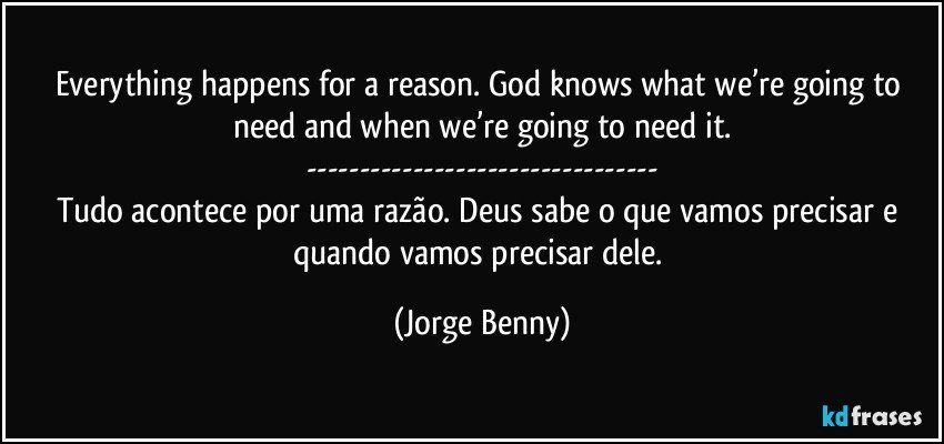 Everything happens for a reason. God knows what we’re going to need and when we’re going to need it.
---
Tudo acontece por uma razão. Deus sabe o que vamos precisar e quando vamos precisar dele. (Jorge Benny)