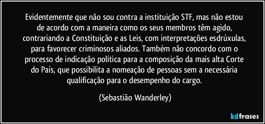 Evidentemente que não sou contra a instituição STF, mas não estou de acordo com a maneira como os seus membros têm agido, contrariando a Constituição e as Leis, com interpretações esdrúxulas, para favorecer criminosos aliados. Também não concordo com o processo de indicação política para a composição da mais alta Corte do País, que possibilita a nomeação de pessoas sem a necessária qualificação para o desempenho do cargo. (Sebastião Wanderley)