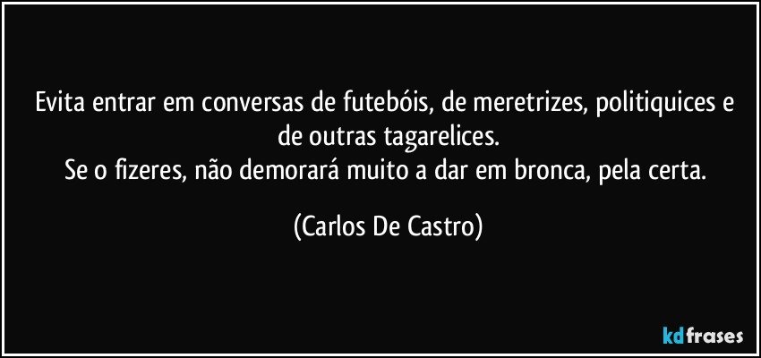 Evita entrar em conversas de futebóis, de meretrizes, politiquices e de outras tagarelices.
Se o fizeres, não demorará muito a dar em bronca, pela certa. (Carlos De Castro)