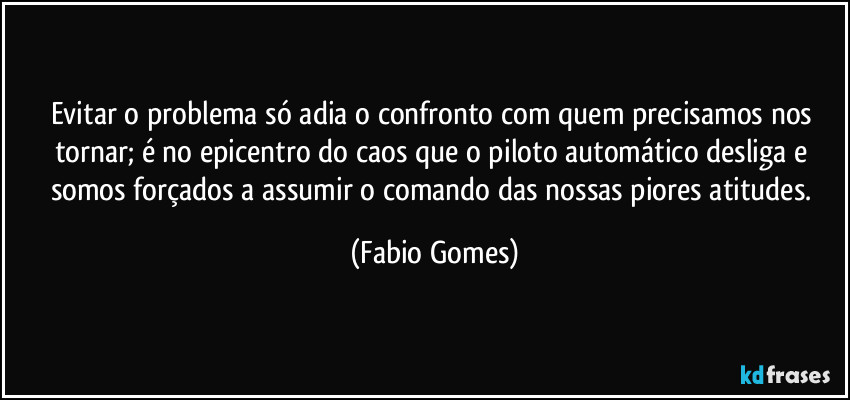 Evitar o problema só adia o confronto com quem precisamos nos tornar; é no epicentro do caos que o piloto automático desliga e somos forçados a assumir o comando das nossas piores atitudes. (Fabio Gomes)