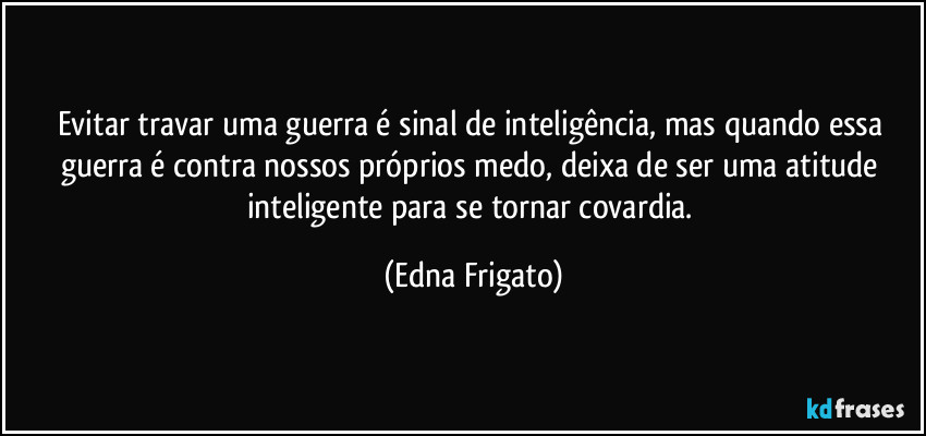 Evitar travar uma guerra é sinal de inteligência, mas quando essa guerra é contra nossos próprios medo, deixa de ser uma atitude inteligente para se tornar covardia. (Edna Frigato)