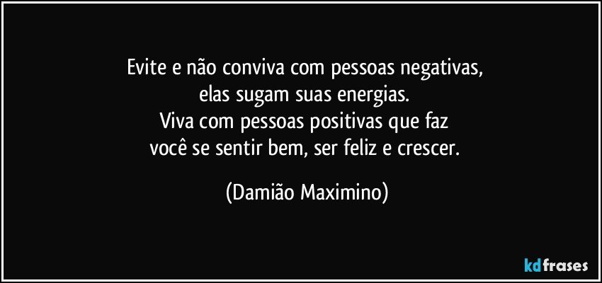 Evite e não conviva com pessoas negativas, 
elas sugam suas energias. 
Viva com pessoas positivas que faz 
você se sentir bem, ser feliz e crescer. (Damião Maximino)