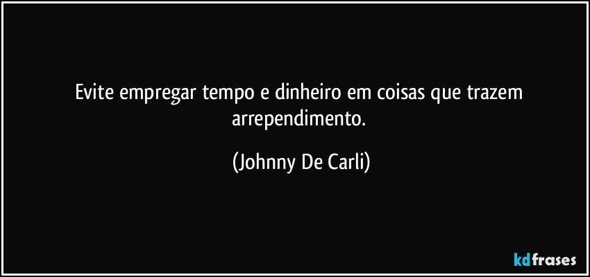 Evite empregar tempo e dinheiro em coisas que trazem arrependimento. (Johnny De Carli)