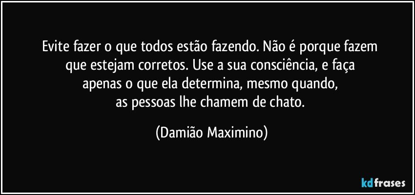 Evite fazer o que todos estão fazendo. Não é porque fazem 
que estejam corretos. Use a sua consciência, e faça 
apenas o que ela determina, mesmo quando, 
as pessoas lhe chamem de chato. (Damião Maximino)