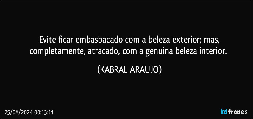 Evite ficar embasbacado com a beleza exterior; mas,
completamente, atracado, com a genuína beleza interior. (KABRAL ARAUJO)