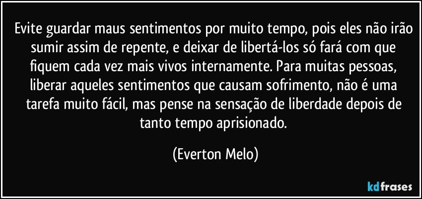 Evite guardar maus sentimentos por muito tempo, pois eles não irão sumir assim de repente, e deixar de libertá-los só fará com que fiquem cada vez mais vivos internamente. Para muitas pessoas, liberar aqueles sentimentos que causam sofrimento, não é uma tarefa muito fácil, mas pense na sensação de liberdade depois de tanto tempo aprisionado. (Everton Melo)