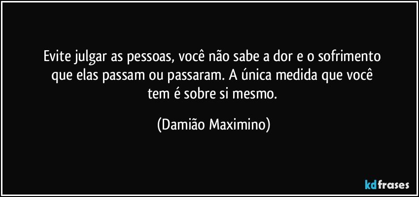 Evite julgar as pessoas, você não sabe a dor e o sofrimento 
que elas passam ou passaram. A única medida que você 
tem é sobre si mesmo. (Damião Maximino)