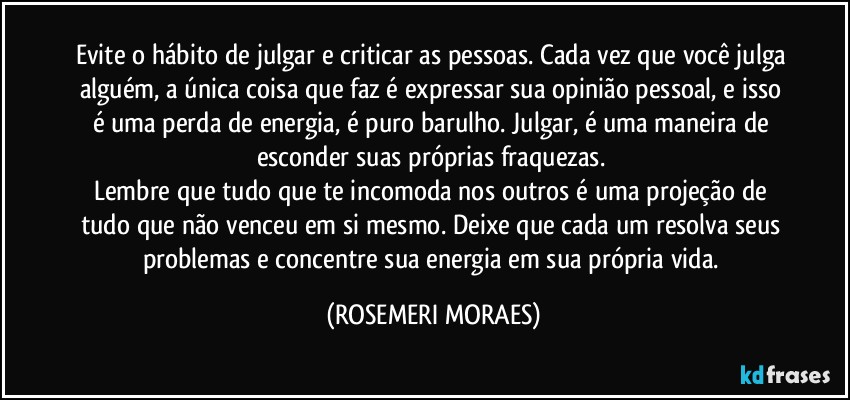 Evite o hábito de julgar e criticar as pessoas. Cada vez que você julga alguém, a única coisa que faz é expressar sua opinião pessoal, e isso é uma perda de energia, é puro barulho. Julgar, é uma maneira de esconder suas próprias fraquezas. 
Lembre que tudo que te incomoda nos outros é uma projeção de tudo que não venceu em si mesmo. Deixe que cada um resolva seus problemas e concentre sua energia em sua própria vida. (ROSEMERI MORAES)