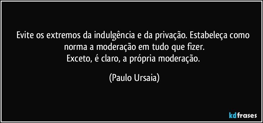 Evite os extremos da indulgência e da privação. Estabeleça como norma a moderação em tudo que fizer.
Exceto, é claro, a própria moderação. (Paulo Ursaia)