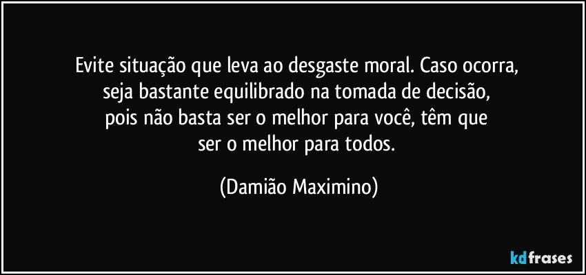 Evite situação que leva ao desgaste moral. Caso ocorra, 
seja bastante equilibrado na tomada de decisão, 
pois não basta ser o melhor para você, têm que 
ser o melhor para todos. (Damião Maximino)